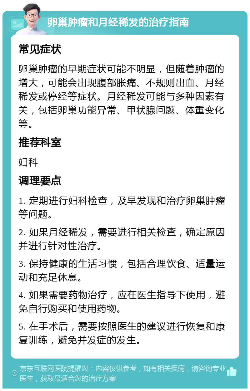 卵巢肿瘤和月经稀发的治疗指南 常见症状 卵巢肿瘤的早期症状可能不明显，但随着肿瘤的增大，可能会出现腹部胀痛、不规则出血、月经稀发或停经等症状。月经稀发可能与多种因素有关，包括卵巢功能异常、甲状腺问题、体重变化等。 推荐科室 妇科 调理要点 1. 定期进行妇科检查，及早发现和治疗卵巢肿瘤等问题。 2. 如果月经稀发，需要进行相关检查，确定原因并进行针对性治疗。 3. 保持健康的生活习惯，包括合理饮食、适量运动和充足休息。 4. 如果需要药物治疗，应在医生指导下使用，避免自行购买和使用药物。 5. 在手术后，需要按照医生的建议进行恢复和康复训练，避免并发症的发生。