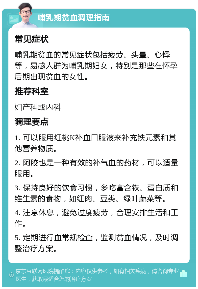 哺乳期贫血调理指南 常见症状 哺乳期贫血的常见症状包括疲劳、头晕、心悸等，易感人群为哺乳期妇女，特别是那些在怀孕后期出现贫血的女性。 推荐科室 妇产科或内科 调理要点 1. 可以服用红桃K补血口服液来补充铁元素和其他营养物质。 2. 阿胶也是一种有效的补气血的药材，可以适量服用。 3. 保持良好的饮食习惯，多吃富含铁、蛋白质和维生素的食物，如红肉、豆类、绿叶蔬菜等。 4. 注意休息，避免过度疲劳，合理安排生活和工作。 5. 定期进行血常规检查，监测贫血情况，及时调整治疗方案。