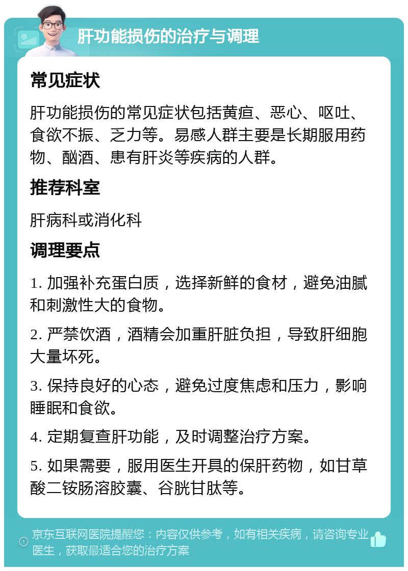 肝功能损伤的治疗与调理 常见症状 肝功能损伤的常见症状包括黄疸、恶心、呕吐、食欲不振、乏力等。易感人群主要是长期服用药物、酗酒、患有肝炎等疾病的人群。 推荐科室 肝病科或消化科 调理要点 1. 加强补充蛋白质，选择新鲜的食材，避免油腻和刺激性大的食物。 2. 严禁饮酒，酒精会加重肝脏负担，导致肝细胞大量坏死。 3. 保持良好的心态，避免过度焦虑和压力，影响睡眠和食欲。 4. 定期复查肝功能，及时调整治疗方案。 5. 如果需要，服用医生开具的保肝药物，如甘草酸二铵肠溶胶囊、谷胱甘肽等。