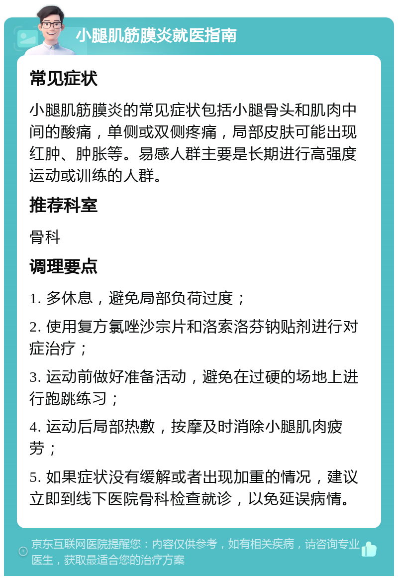 小腿肌筋膜炎就医指南 常见症状 小腿肌筋膜炎的常见症状包括小腿骨头和肌肉中间的酸痛，单侧或双侧疼痛，局部皮肤可能出现红肿、肿胀等。易感人群主要是长期进行高强度运动或训练的人群。 推荐科室 骨科 调理要点 1. 多休息，避免局部负荷过度； 2. 使用复方氯唑沙宗片和洛索洛芬钠贴剂进行对症治疗； 3. 运动前做好准备活动，避免在过硬的场地上进行跑跳练习； 4. 运动后局部热敷，按摩及时消除小腿肌肉疲劳； 5. 如果症状没有缓解或者出现加重的情况，建议立即到线下医院骨科检查就诊，以免延误病情。