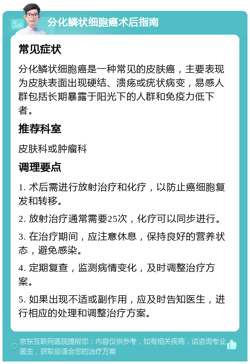 分化鳞状细胞癌术后指南 常见症状 分化鳞状细胞癌是一种常见的皮肤癌，主要表现为皮肤表面出现硬结、溃疡或疣状病变，易感人群包括长期暴露于阳光下的人群和免疫力低下者。 推荐科室 皮肤科或肿瘤科 调理要点 1. 术后需进行放射治疗和化疗，以防止癌细胞复发和转移。 2. 放射治疗通常需要25次，化疗可以同步进行。 3. 在治疗期间，应注意休息，保持良好的营养状态，避免感染。 4. 定期复查，监测病情变化，及时调整治疗方案。 5. 如果出现不适或副作用，应及时告知医生，进行相应的处理和调整治疗方案。