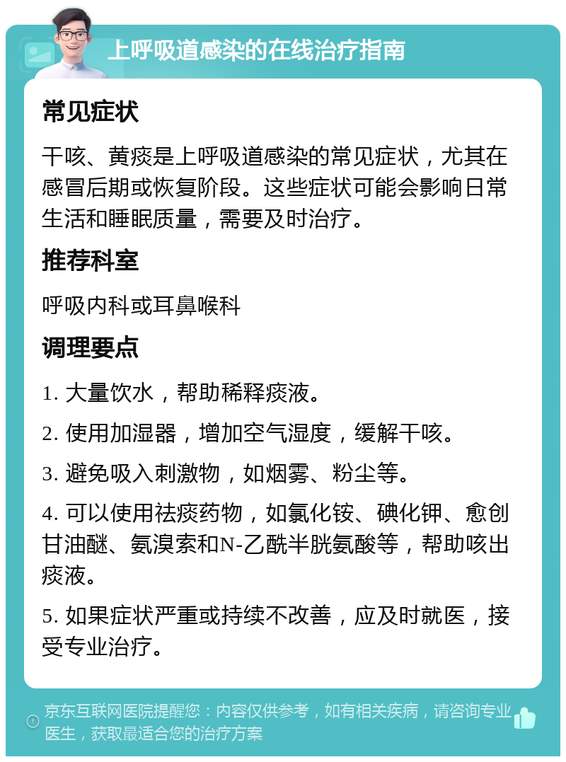 上呼吸道感染的在线治疗指南 常见症状 干咳、黄痰是上呼吸道感染的常见症状，尤其在感冒后期或恢复阶段。这些症状可能会影响日常生活和睡眠质量，需要及时治疗。 推荐科室 呼吸内科或耳鼻喉科 调理要点 1. 大量饮水，帮助稀释痰液。 2. 使用加湿器，增加空气湿度，缓解干咳。 3. 避免吸入刺激物，如烟雾、粉尘等。 4. 可以使用祛痰药物，如氯化铵、碘化钾、愈创甘油醚、氨溴索和N-乙酰半胱氨酸等，帮助咳出痰液。 5. 如果症状严重或持续不改善，应及时就医，接受专业治疗。