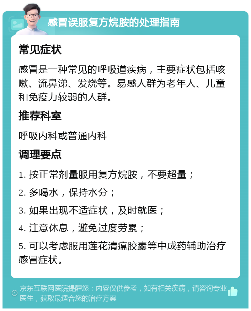 感冒误服复方烷胺的处理指南 常见症状 感冒是一种常见的呼吸道疾病，主要症状包括咳嗽、流鼻涕、发烧等。易感人群为老年人、儿童和免疫力较弱的人群。 推荐科室 呼吸内科或普通内科 调理要点 1. 按正常剂量服用复方烷胺，不要超量； 2. 多喝水，保持水分； 3. 如果出现不适症状，及时就医； 4. 注意休息，避免过度劳累； 5. 可以考虑服用莲花清瘟胶囊等中成药辅助治疗感冒症状。