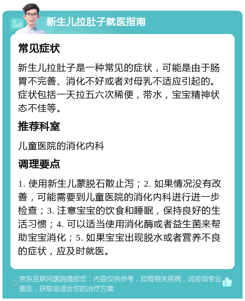 新生儿拉肚子就医指南 常见症状 新生儿拉肚子是一种常见的症状，可能是由于肠胃不完善、消化不好或者对母乳不适应引起的。症状包括一天拉五六次稀便，带水，宝宝精神状态不佳等。 推荐科室 儿童医院的消化内科 调理要点 1. 使用新生儿蒙脱石散止泻；2. 如果情况没有改善，可能需要到儿童医院的消化内科进行进一步检查；3. 注意宝宝的饮食和睡眠，保持良好的生活习惯；4. 可以适当使用消化酶或者益生菌来帮助宝宝消化；5. 如果宝宝出现脱水或者营养不良的症状，应及时就医。