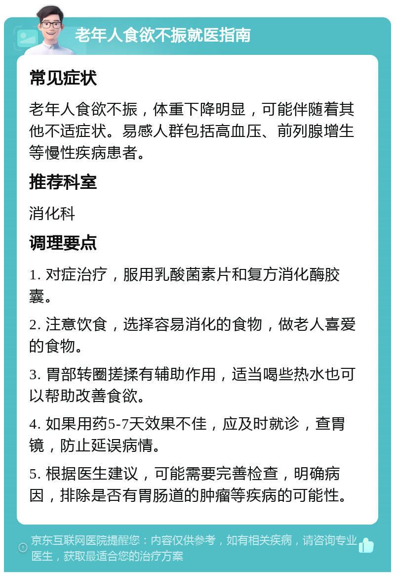 老年人食欲不振就医指南 常见症状 老年人食欲不振，体重下降明显，可能伴随着其他不适症状。易感人群包括高血压、前列腺增生等慢性疾病患者。 推荐科室 消化科 调理要点 1. 对症治疗，服用乳酸菌素片和复方消化酶胶囊。 2. 注意饮食，选择容易消化的食物，做老人喜爱的食物。 3. 胃部转圈搓揉有辅助作用，适当喝些热水也可以帮助改善食欲。 4. 如果用药5-7天效果不佳，应及时就诊，查胃镜，防止延误病情。 5. 根据医生建议，可能需要完善检查，明确病因，排除是否有胃肠道的肿瘤等疾病的可能性。