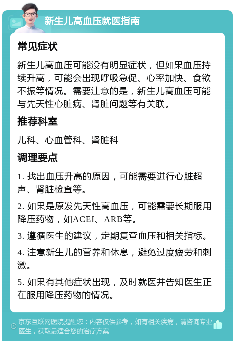 新生儿高血压就医指南 常见症状 新生儿高血压可能没有明显症状，但如果血压持续升高，可能会出现呼吸急促、心率加快、食欲不振等情况。需要注意的是，新生儿高血压可能与先天性心脏病、肾脏问题等有关联。 推荐科室 儿科、心血管科、肾脏科 调理要点 1. 找出血压升高的原因，可能需要进行心脏超声、肾脏检查等。 2. 如果是原发先天性高血压，可能需要长期服用降压药物，如ACEI、ARB等。 3. 遵循医生的建议，定期复查血压和相关指标。 4. 注意新生儿的营养和休息，避免过度疲劳和刺激。 5. 如果有其他症状出现，及时就医并告知医生正在服用降压药物的情况。