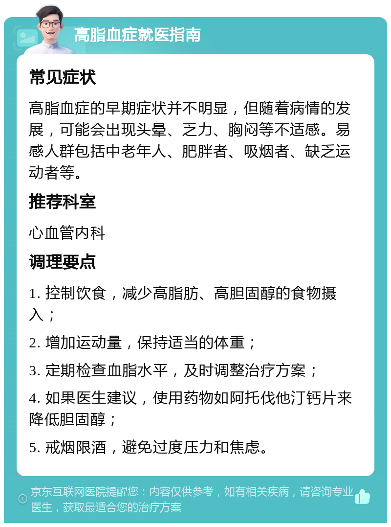 高脂血症就医指南 常见症状 高脂血症的早期症状并不明显，但随着病情的发展，可能会出现头晕、乏力、胸闷等不适感。易感人群包括中老年人、肥胖者、吸烟者、缺乏运动者等。 推荐科室 心血管内科 调理要点 1. 控制饮食，减少高脂肪、高胆固醇的食物摄入； 2. 增加运动量，保持适当的体重； 3. 定期检查血脂水平，及时调整治疗方案； 4. 如果医生建议，使用药物如阿托伐他汀钙片来降低胆固醇； 5. 戒烟限酒，避免过度压力和焦虑。