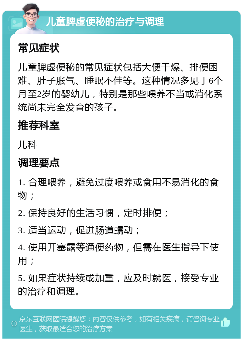 儿童脾虚便秘的治疗与调理 常见症状 儿童脾虚便秘的常见症状包括大便干燥、排便困难、肚子胀气、睡眠不佳等。这种情况多见于6个月至2岁的婴幼儿，特别是那些喂养不当或消化系统尚未完全发育的孩子。 推荐科室 儿科 调理要点 1. 合理喂养，避免过度喂养或食用不易消化的食物； 2. 保持良好的生活习惯，定时排便； 3. 适当运动，促进肠道蠕动； 4. 使用开塞露等通便药物，但需在医生指导下使用； 5. 如果症状持续或加重，应及时就医，接受专业的治疗和调理。