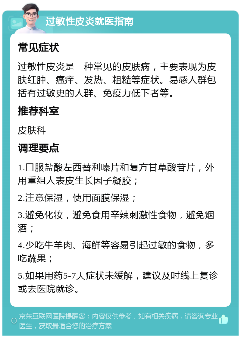 过敏性皮炎就医指南 常见症状 过敏性皮炎是一种常见的皮肤病，主要表现为皮肤红肿、瘙痒、发热、粗糙等症状。易感人群包括有过敏史的人群、免疫力低下者等。 推荐科室 皮肤科 调理要点 1.口服盐酸左西替利嗪片和复方甘草酸苷片，外用重组人表皮生长因子凝胶； 2.注意保湿，使用面膜保湿； 3.避免化妆，避免食用辛辣刺激性食物，避免烟酒； 4.少吃牛羊肉、海鲜等容易引起过敏的食物，多吃蔬果； 5.如果用药5-7天症状未缓解，建议及时线上复诊或去医院就诊。