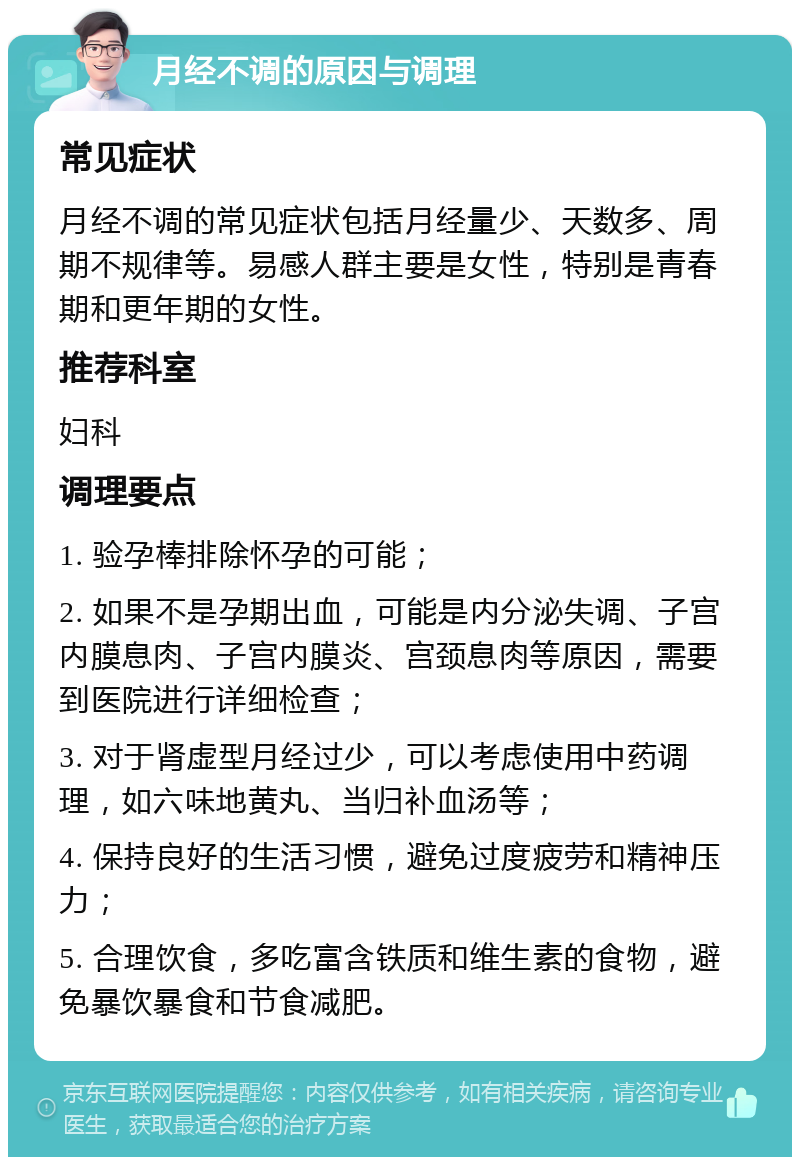 月经不调的原因与调理 常见症状 月经不调的常见症状包括月经量少、天数多、周期不规律等。易感人群主要是女性，特别是青春期和更年期的女性。 推荐科室 妇科 调理要点 1. 验孕棒排除怀孕的可能； 2. 如果不是孕期出血，可能是内分泌失调、子宫内膜息肉、子宫内膜炎、宫颈息肉等原因，需要到医院进行详细检查； 3. 对于肾虚型月经过少，可以考虑使用中药调理，如六味地黄丸、当归补血汤等； 4. 保持良好的生活习惯，避免过度疲劳和精神压力； 5. 合理饮食，多吃富含铁质和维生素的食物，避免暴饮暴食和节食减肥。