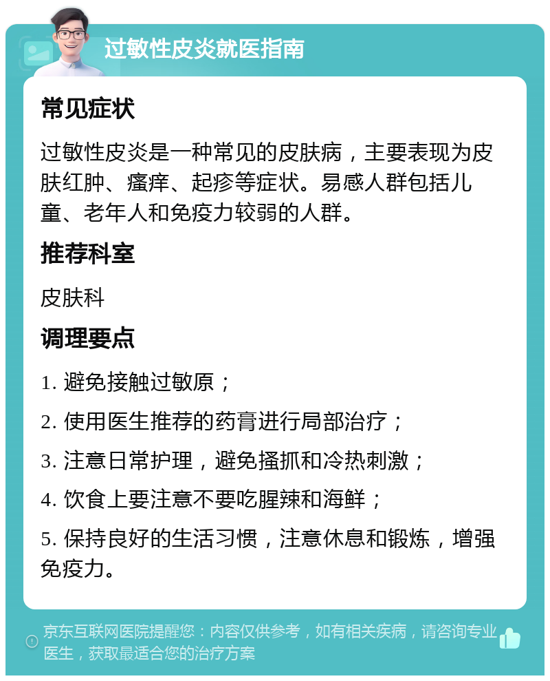 过敏性皮炎就医指南 常见症状 过敏性皮炎是一种常见的皮肤病，主要表现为皮肤红肿、瘙痒、起疹等症状。易感人群包括儿童、老年人和免疫力较弱的人群。 推荐科室 皮肤科 调理要点 1. 避免接触过敏原； 2. 使用医生推荐的药膏进行局部治疗； 3. 注意日常护理，避免搔抓和冷热刺激； 4. 饮食上要注意不要吃腥辣和海鲜； 5. 保持良好的生活习惯，注意休息和锻炼，增强免疫力。