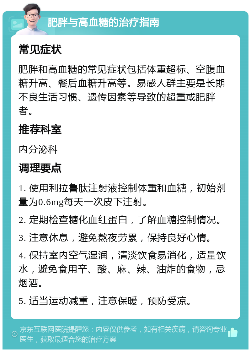 肥胖与高血糖的治疗指南 常见症状 肥胖和高血糖的常见症状包括体重超标、空腹血糖升高、餐后血糖升高等。易感人群主要是长期不良生活习惯、遗传因素等导致的超重或肥胖者。 推荐科室 内分泌科 调理要点 1. 使用利拉鲁肽注射液控制体重和血糖，初始剂量为0.6mg每天一次皮下注射。 2. 定期检查糖化血红蛋白，了解血糖控制情况。 3. 注意休息，避免熬夜劳累，保持良好心情。 4. 保持室内空气湿润，清淡饮食易消化，适量饮水，避免食用辛、酸、麻、辣、油炸的食物，忌烟酒。 5. 适当运动减重，注意保暖，预防受凉。