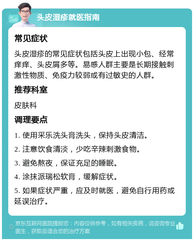 头皮湿疹就医指南 常见症状 头皮湿疹的常见症状包括头皮上出现小包、经常痒痒、头皮屑多等。易感人群主要是长期接触刺激性物质、免疫力较弱或有过敏史的人群。 推荐科室 皮肤科 调理要点 1. 使用采乐洗头膏洗头，保持头皮清洁。 2. 注意饮食清淡，少吃辛辣刺激食物。 3. 避免熬夜，保证充足的睡眠。 4. 涂抹派瑞松软膏，缓解症状。 5. 如果症状严重，应及时就医，避免自行用药或延误治疗。