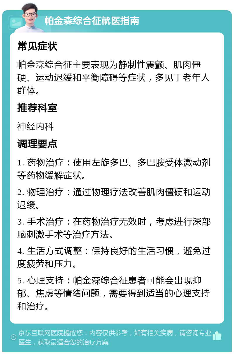 帕金森综合征就医指南 常见症状 帕金森综合征主要表现为静制性震颤、肌肉僵硬、运动迟缓和平衡障碍等症状，多见于老年人群体。 推荐科室 神经内科 调理要点 1. 药物治疗：使用左旋多巴、多巴胺受体激动剂等药物缓解症状。 2. 物理治疗：通过物理疗法改善肌肉僵硬和运动迟缓。 3. 手术治疗：在药物治疗无效时，考虑进行深部脑刺激手术等治疗方法。 4. 生活方式调整：保持良好的生活习惯，避免过度疲劳和压力。 5. 心理支持：帕金森综合征患者可能会出现抑郁、焦虑等情绪问题，需要得到适当的心理支持和治疗。