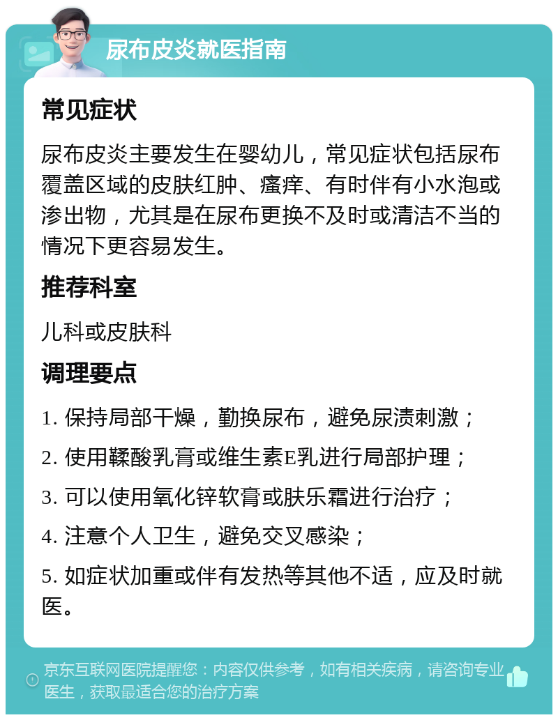 尿布皮炎就医指南 常见症状 尿布皮炎主要发生在婴幼儿，常见症状包括尿布覆盖区域的皮肤红肿、瘙痒、有时伴有小水泡或渗出物，尤其是在尿布更换不及时或清洁不当的情况下更容易发生。 推荐科室 儿科或皮肤科 调理要点 1. 保持局部干燥，勤换尿布，避免尿渍刺激； 2. 使用鞣酸乳膏或维生素E乳进行局部护理； 3. 可以使用氧化锌软膏或肤乐霜进行治疗； 4. 注意个人卫生，避免交叉感染； 5. 如症状加重或伴有发热等其他不适，应及时就医。