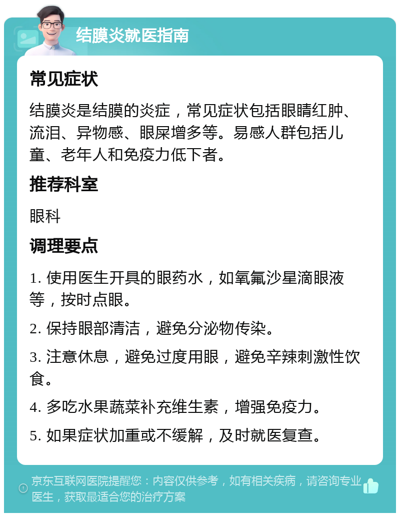 结膜炎就医指南 常见症状 结膜炎是结膜的炎症，常见症状包括眼睛红肿、流泪、异物感、眼屎增多等。易感人群包括儿童、老年人和免疫力低下者。 推荐科室 眼科 调理要点 1. 使用医生开具的眼药水，如氧氟沙星滴眼液等，按时点眼。 2. 保持眼部清洁，避免分泌物传染。 3. 注意休息，避免过度用眼，避免辛辣刺激性饮食。 4. 多吃水果蔬菜补充维生素，增强免疫力。 5. 如果症状加重或不缓解，及时就医复查。