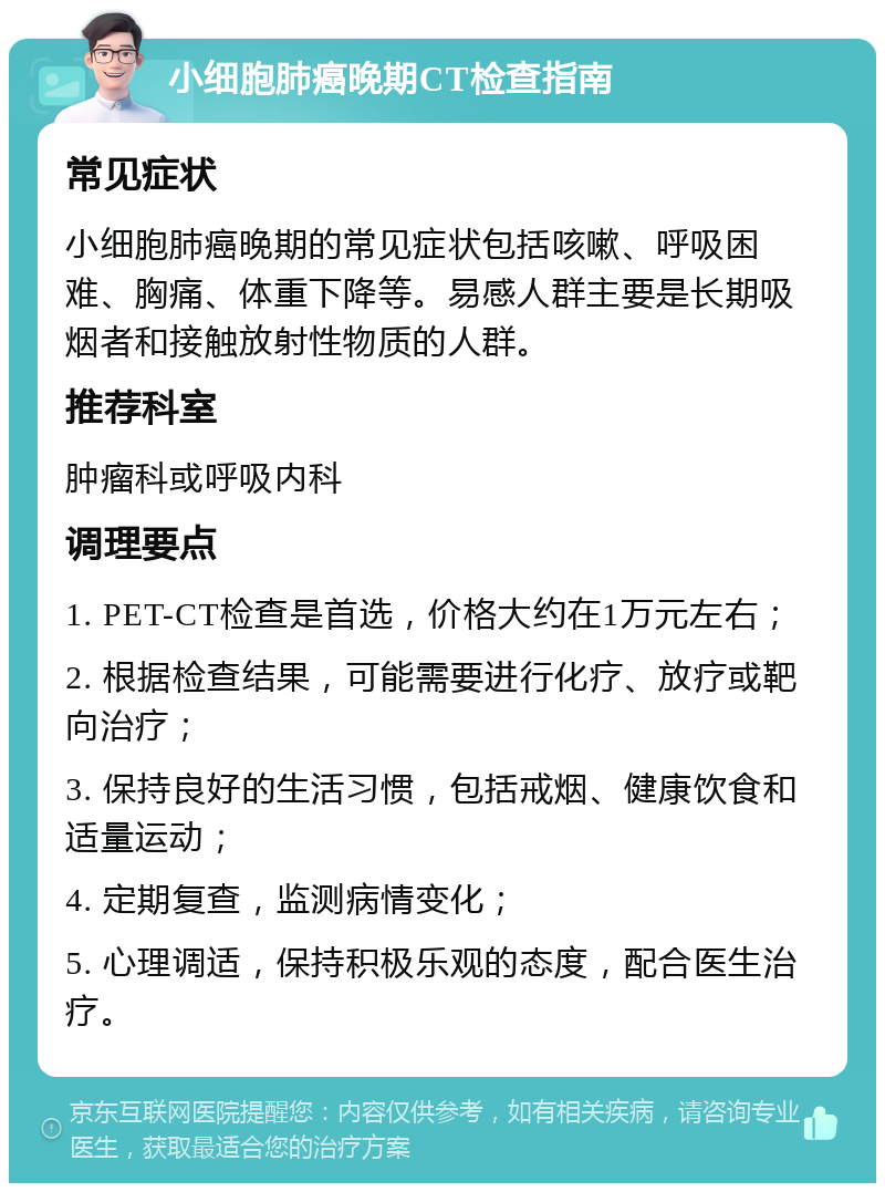 小细胞肺癌晚期CT检查指南 常见症状 小细胞肺癌晚期的常见症状包括咳嗽、呼吸困难、胸痛、体重下降等。易感人群主要是长期吸烟者和接触放射性物质的人群。 推荐科室 肿瘤科或呼吸内科 调理要点 1. PET-CT检查是首选，价格大约在1万元左右； 2. 根据检查结果，可能需要进行化疗、放疗或靶向治疗； 3. 保持良好的生活习惯，包括戒烟、健康饮食和适量运动； 4. 定期复查，监测病情变化； 5. 心理调适，保持积极乐观的态度，配合医生治疗。