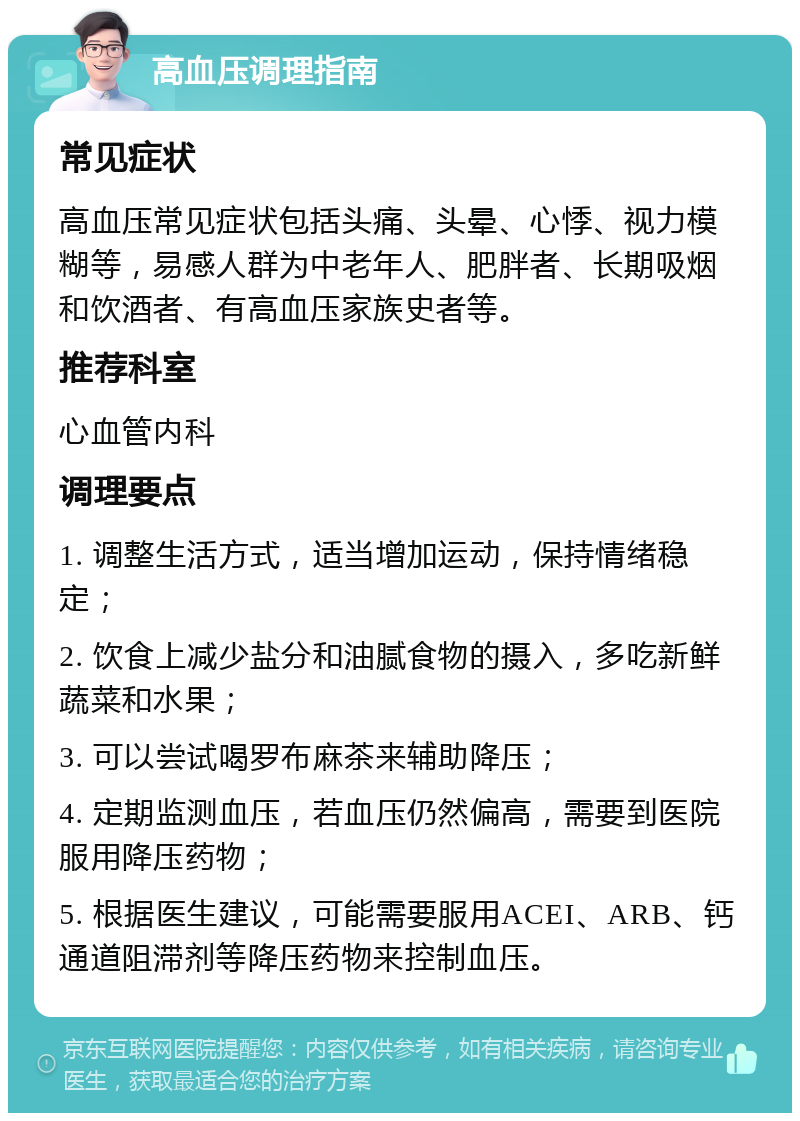 高血压调理指南 常见症状 高血压常见症状包括头痛、头晕、心悸、视力模糊等，易感人群为中老年人、肥胖者、长期吸烟和饮酒者、有高血压家族史者等。 推荐科室 心血管内科 调理要点 1. 调整生活方式，适当增加运动，保持情绪稳定； 2. 饮食上减少盐分和油腻食物的摄入，多吃新鲜蔬菜和水果； 3. 可以尝试喝罗布麻茶来辅助降压； 4. 定期监测血压，若血压仍然偏高，需要到医院服用降压药物； 5. 根据医生建议，可能需要服用ACEI、ARB、钙通道阻滞剂等降压药物来控制血压。