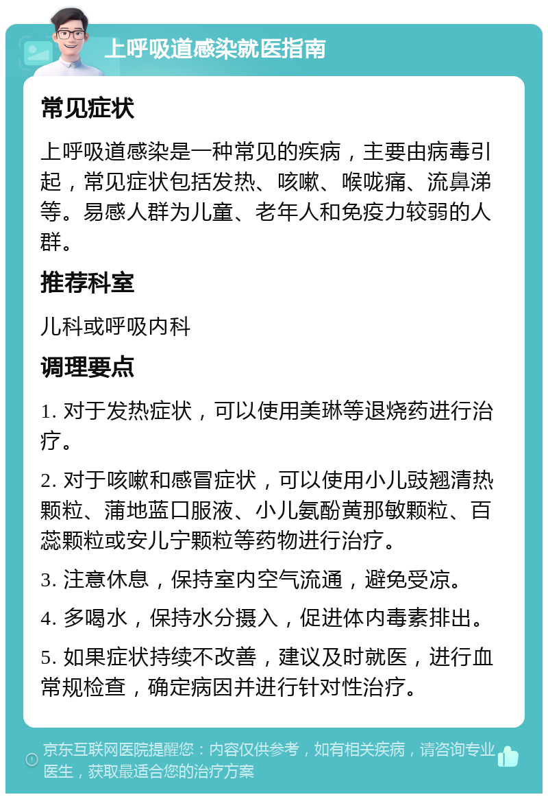 上呼吸道感染就医指南 常见症状 上呼吸道感染是一种常见的疾病，主要由病毒引起，常见症状包括发热、咳嗽、喉咙痛、流鼻涕等。易感人群为儿童、老年人和免疫力较弱的人群。 推荐科室 儿科或呼吸内科 调理要点 1. 对于发热症状，可以使用美琳等退烧药进行治疗。 2. 对于咳嗽和感冒症状，可以使用小儿豉翘清热颗粒、蒲地蓝口服液、小儿氨酚黄那敏颗粒、百蕊颗粒或安儿宁颗粒等药物进行治疗。 3. 注意休息，保持室内空气流通，避免受凉。 4. 多喝水，保持水分摄入，促进体内毒素排出。 5. 如果症状持续不改善，建议及时就医，进行血常规检查，确定病因并进行针对性治疗。