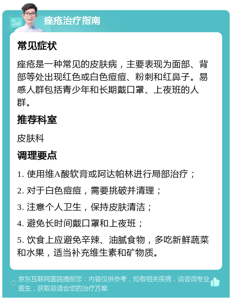 痤疮治疗指南 常见症状 痤疮是一种常见的皮肤病，主要表现为面部、背部等处出现红色或白色痘痘、粉刺和红鼻子。易感人群包括青少年和长期戴口罩、上夜班的人群。 推荐科室 皮肤科 调理要点 1. 使用维A酸软膏或阿达帕林进行局部治疗； 2. 对于白色痘痘，需要挑破并清理； 3. 注意个人卫生，保持皮肤清洁； 4. 避免长时间戴口罩和上夜班； 5. 饮食上应避免辛辣、油腻食物，多吃新鲜蔬菜和水果，适当补充维生素和矿物质。