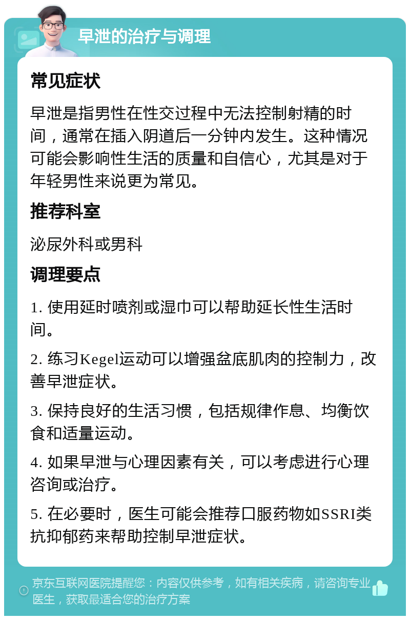 早泄的治疗与调理 常见症状 早泄是指男性在性交过程中无法控制射精的时间，通常在插入阴道后一分钟内发生。这种情况可能会影响性生活的质量和自信心，尤其是对于年轻男性来说更为常见。 推荐科室 泌尿外科或男科 调理要点 1. 使用延时喷剂或湿巾可以帮助延长性生活时间。 2. 练习Kegel运动可以增强盆底肌肉的控制力，改善早泄症状。 3. 保持良好的生活习惯，包括规律作息、均衡饮食和适量运动。 4. 如果早泄与心理因素有关，可以考虑进行心理咨询或治疗。 5. 在必要时，医生可能会推荐口服药物如SSRI类抗抑郁药来帮助控制早泄症状。