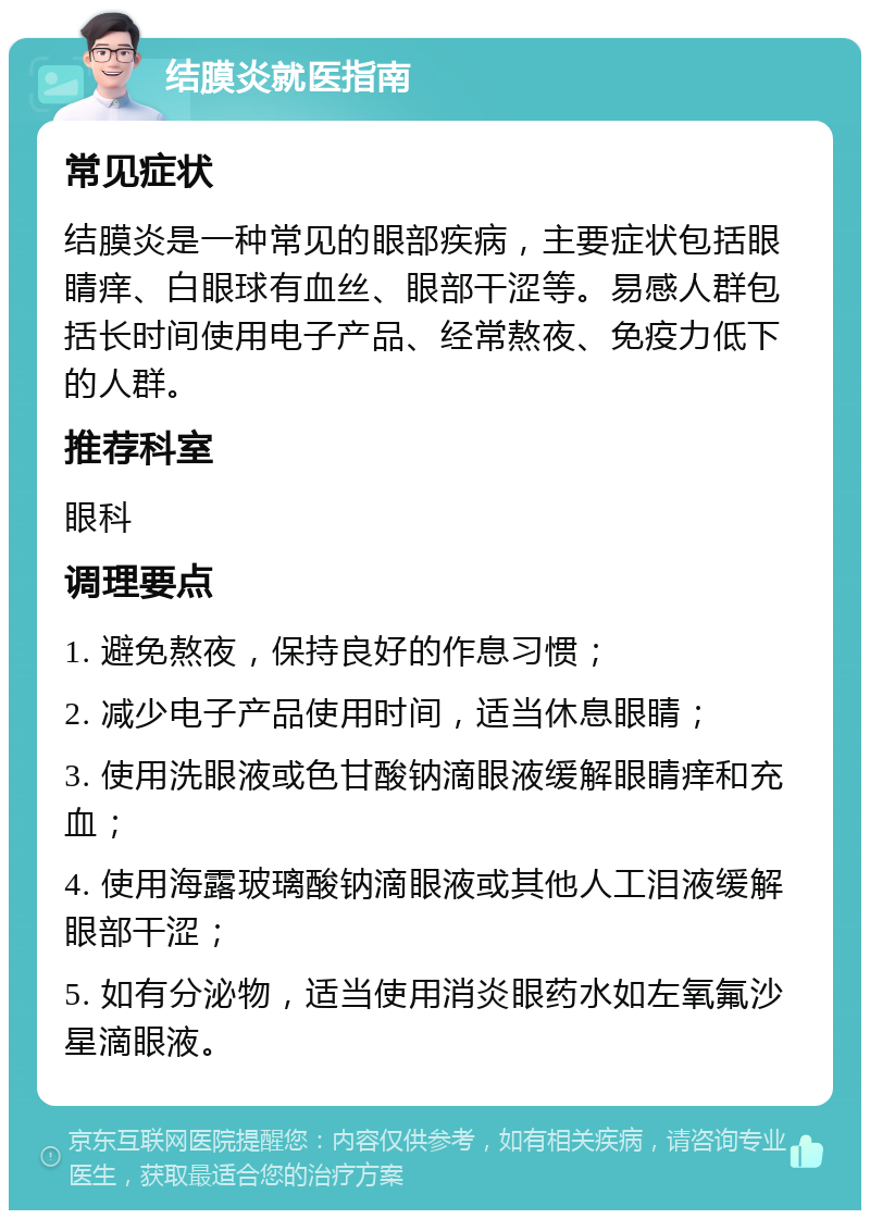 结膜炎就医指南 常见症状 结膜炎是一种常见的眼部疾病，主要症状包括眼睛痒、白眼球有血丝、眼部干涩等。易感人群包括长时间使用电子产品、经常熬夜、免疫力低下的人群。 推荐科室 眼科 调理要点 1. 避免熬夜，保持良好的作息习惯； 2. 减少电子产品使用时间，适当休息眼睛； 3. 使用洗眼液或色甘酸钠滴眼液缓解眼睛痒和充血； 4. 使用海露玻璃酸钠滴眼液或其他人工泪液缓解眼部干涩； 5. 如有分泌物，适当使用消炎眼药水如左氧氟沙星滴眼液。