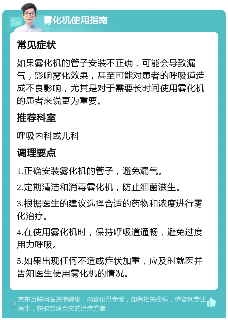 雾化机使用指南 常见症状 如果雾化机的管子安装不正确，可能会导致漏气，影响雾化效果，甚至可能对患者的呼吸道造成不良影响，尤其是对于需要长时间使用雾化机的患者来说更为重要。 推荐科室 呼吸内科或儿科 调理要点 1.正确安装雾化机的管子，避免漏气。 2.定期清洁和消毒雾化机，防止细菌滋生。 3.根据医生的建议选择合适的药物和浓度进行雾化治疗。 4.在使用雾化机时，保持呼吸道通畅，避免过度用力呼吸。 5.如果出现任何不适或症状加重，应及时就医并告知医生使用雾化机的情况。