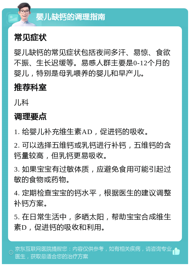 婴儿缺钙的调理指南 常见症状 婴儿缺钙的常见症状包括夜间多汗、易惊、食欲不振、生长迟缓等。易感人群主要是0-12个月的婴儿，特别是母乳喂养的婴儿和早产儿。 推荐科室 儿科 调理要点 1. 给婴儿补充维生素AD，促进钙的吸收。 2. 可以选择五维钙或乳钙进行补钙，五维钙的含钙量较高，但乳钙更易吸收。 3. 如果宝宝有过敏体质，应避免食用可能引起过敏的食物或药物。 4. 定期检查宝宝的钙水平，根据医生的建议调整补钙方案。 5. 在日常生活中，多晒太阳，帮助宝宝合成维生素D，促进钙的吸收和利用。