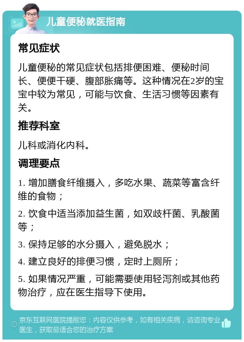 儿童便秘就医指南 常见症状 儿童便秘的常见症状包括排便困难、便秘时间长、便便干硬、腹部胀痛等。这种情况在2岁的宝宝中较为常见，可能与饮食、生活习惯等因素有关。 推荐科室 儿科或消化内科。 调理要点 1. 增加膳食纤维摄入，多吃水果、蔬菜等富含纤维的食物； 2. 饮食中适当添加益生菌，如双歧杆菌、乳酸菌等； 3. 保持足够的水分摄入，避免脱水； 4. 建立良好的排便习惯，定时上厕所； 5. 如果情况严重，可能需要使用轻泻剂或其他药物治疗，应在医生指导下使用。