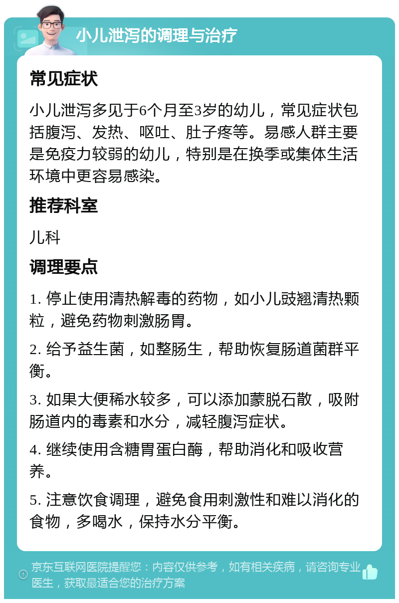 小儿泄泻的调理与治疗 常见症状 小儿泄泻多见于6个月至3岁的幼儿，常见症状包括腹泻、发热、呕吐、肚子疼等。易感人群主要是免疫力较弱的幼儿，特别是在换季或集体生活环境中更容易感染。 推荐科室 儿科 调理要点 1. 停止使用清热解毒的药物，如小儿豉翘清热颗粒，避免药物刺激肠胃。 2. 给予益生菌，如整肠生，帮助恢复肠道菌群平衡。 3. 如果大便稀水较多，可以添加蒙脱石散，吸附肠道内的毒素和水分，减轻腹泻症状。 4. 继续使用含糖胃蛋白酶，帮助消化和吸收营养。 5. 注意饮食调理，避免食用刺激性和难以消化的食物，多喝水，保持水分平衡。