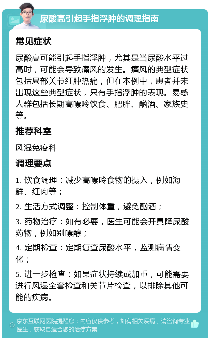 尿酸高引起手指浮肿的调理指南 常见症状 尿酸高可能引起手指浮肿，尤其是当尿酸水平过高时，可能会导致痛风的发生。痛风的典型症状包括局部关节红肿热痛，但在本例中，患者并未出现这些典型症状，只有手指浮肿的表现。易感人群包括长期高嘌呤饮食、肥胖、酗酒、家族史等。 推荐科室 风湿免疫科 调理要点 1. 饮食调理：减少高嘌呤食物的摄入，例如海鲜、红肉等； 2. 生活方式调整：控制体重，避免酗酒； 3. 药物治疗：如有必要，医生可能会开具降尿酸药物，例如别嘌醇； 4. 定期检查：定期复查尿酸水平，监测病情变化； 5. 进一步检查：如果症状持续或加重，可能需要进行风湿全套检查和关节片检查，以排除其他可能的疾病。