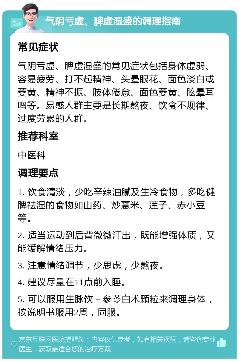 气阴亏虚、脾虚湿盛的调理指南 常见症状 气阴亏虚、脾虚湿盛的常见症状包括身体虚弱、容易疲劳、打不起精神、头晕眼花、面色淡白或萎黄、精神不振、肢体倦怠、面色萎黄、眩晕耳鸣等。易感人群主要是长期熬夜、饮食不规律、过度劳累的人群。 推荐科室 中医科 调理要点 1. 饮食清淡，少吃辛辣油腻及生冷食物，多吃健脾祛湿的食物如山药、炒薏米、莲子、赤小豆等。 2. 适当运动到后背微微汗出，既能增强体质，又能缓解情绪压力。 3. 注意情绪调节，少思虑，少熬夜。 4. 建议尽量在11点前入睡。 5. 可以服用生脉饮＋参苓白术颗粒来调理身体，按说明书服用2周，同服。