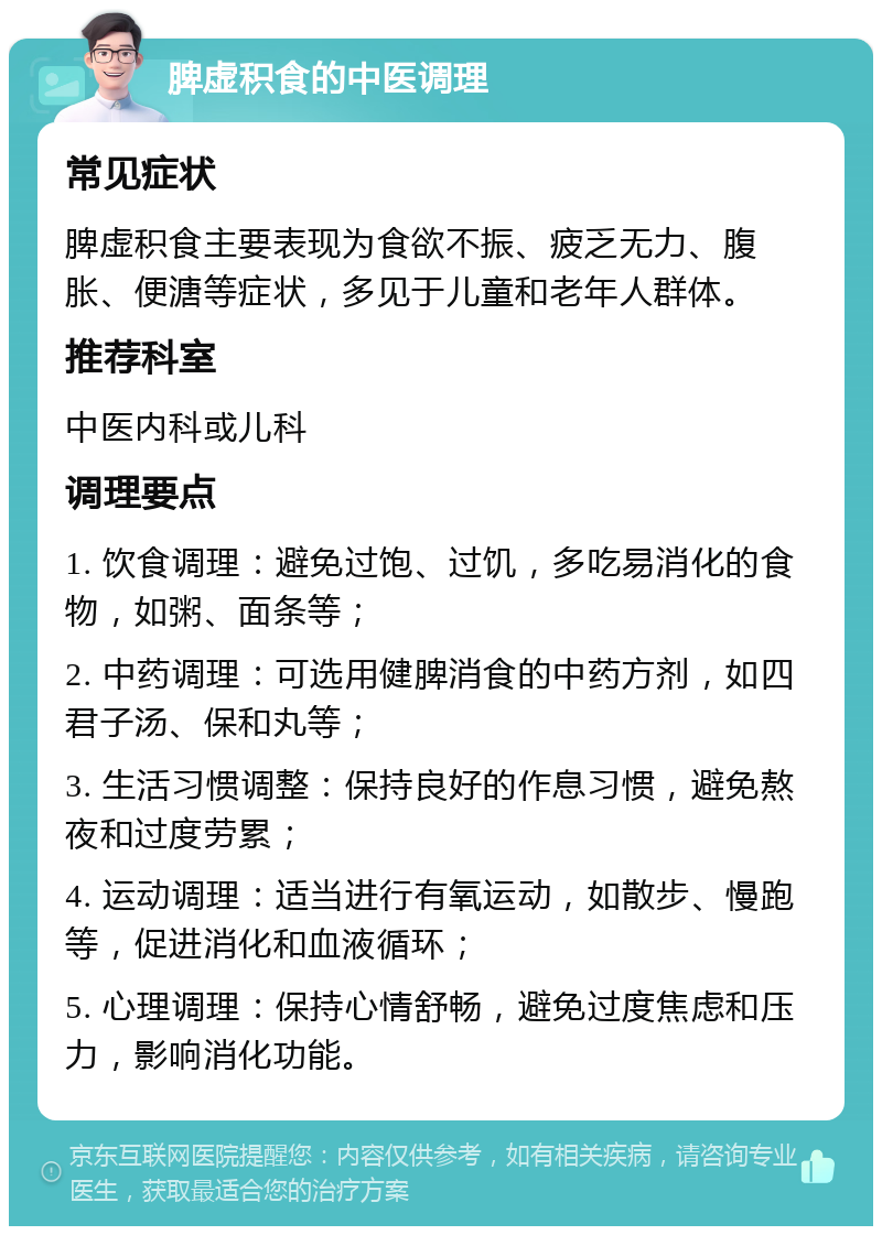 脾虚积食的中医调理 常见症状 脾虚积食主要表现为食欲不振、疲乏无力、腹胀、便溏等症状，多见于儿童和老年人群体。 推荐科室 中医内科或儿科 调理要点 1. 饮食调理：避免过饱、过饥，多吃易消化的食物，如粥、面条等； 2. 中药调理：可选用健脾消食的中药方剂，如四君子汤、保和丸等； 3. 生活习惯调整：保持良好的作息习惯，避免熬夜和过度劳累； 4. 运动调理：适当进行有氧运动，如散步、慢跑等，促进消化和血液循环； 5. 心理调理：保持心情舒畅，避免过度焦虑和压力，影响消化功能。