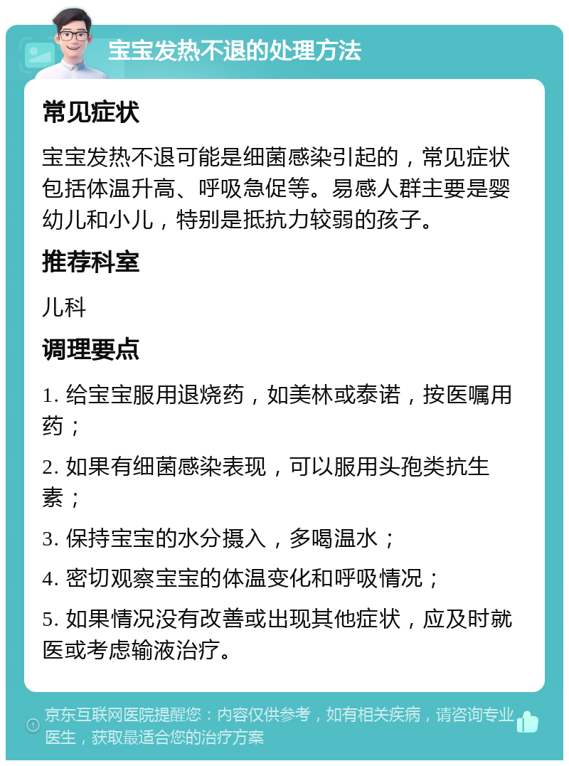 宝宝发热不退的处理方法 常见症状 宝宝发热不退可能是细菌感染引起的，常见症状包括体温升高、呼吸急促等。易感人群主要是婴幼儿和小儿，特别是抵抗力较弱的孩子。 推荐科室 儿科 调理要点 1. 给宝宝服用退烧药，如美林或泰诺，按医嘱用药； 2. 如果有细菌感染表现，可以服用头孢类抗生素； 3. 保持宝宝的水分摄入，多喝温水； 4. 密切观察宝宝的体温变化和呼吸情况； 5. 如果情况没有改善或出现其他症状，应及时就医或考虑输液治疗。