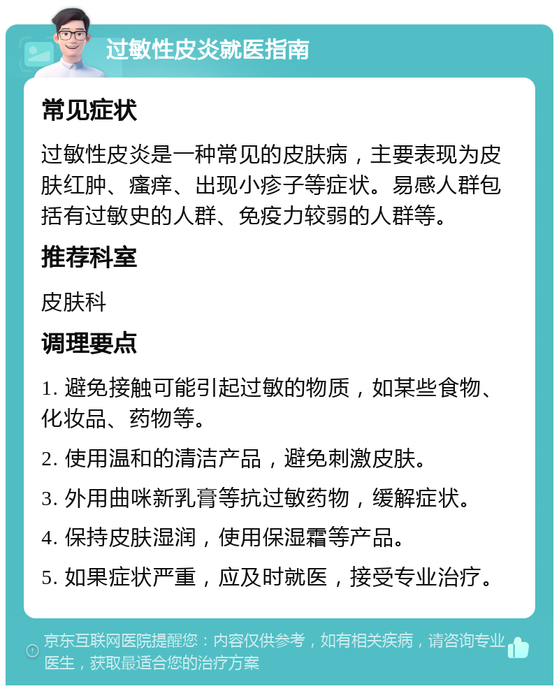 过敏性皮炎就医指南 常见症状 过敏性皮炎是一种常见的皮肤病，主要表现为皮肤红肿、瘙痒、出现小疹子等症状。易感人群包括有过敏史的人群、免疫力较弱的人群等。 推荐科室 皮肤科 调理要点 1. 避免接触可能引起过敏的物质，如某些食物、化妆品、药物等。 2. 使用温和的清洁产品，避免刺激皮肤。 3. 外用曲咪新乳膏等抗过敏药物，缓解症状。 4. 保持皮肤湿润，使用保湿霜等产品。 5. 如果症状严重，应及时就医，接受专业治疗。