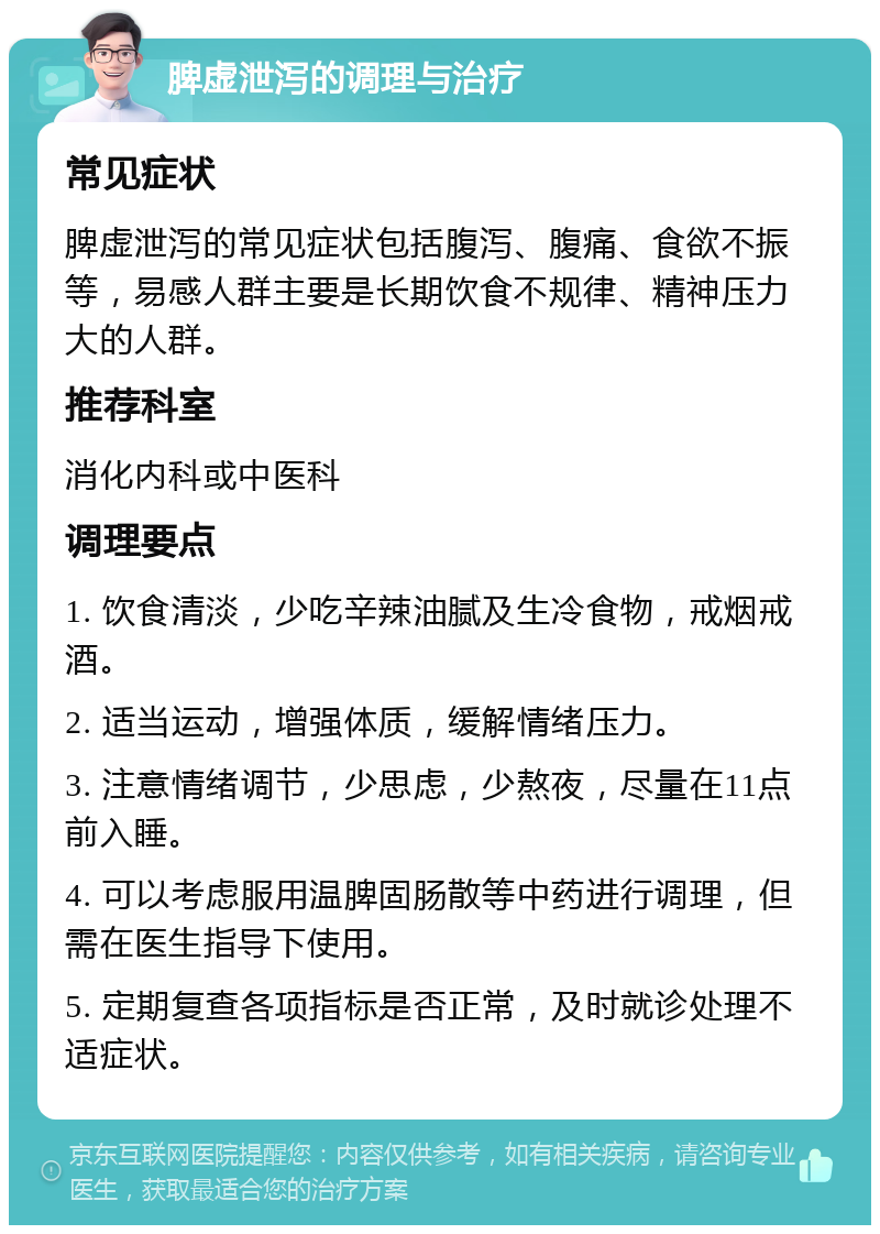 脾虚泄泻的调理与治疗 常见症状 脾虚泄泻的常见症状包括腹泻、腹痛、食欲不振等，易感人群主要是长期饮食不规律、精神压力大的人群。 推荐科室 消化内科或中医科 调理要点 1. 饮食清淡，少吃辛辣油腻及生冷食物，戒烟戒酒。 2. 适当运动，增强体质，缓解情绪压力。 3. 注意情绪调节，少思虑，少熬夜，尽量在11点前入睡。 4. 可以考虑服用温脾固肠散等中药进行调理，但需在医生指导下使用。 5. 定期复查各项指标是否正常，及时就诊处理不适症状。