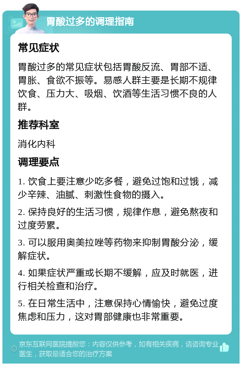 胃酸过多的调理指南 常见症状 胃酸过多的常见症状包括胃酸反流、胃部不适、胃胀、食欲不振等。易感人群主要是长期不规律饮食、压力大、吸烟、饮酒等生活习惯不良的人群。 推荐科室 消化内科 调理要点 1. 饮食上要注意少吃多餐，避免过饱和过饿，减少辛辣、油腻、刺激性食物的摄入。 2. 保持良好的生活习惯，规律作息，避免熬夜和过度劳累。 3. 可以服用奥美拉唑等药物来抑制胃酸分泌，缓解症状。 4. 如果症状严重或长期不缓解，应及时就医，进行相关检查和治疗。 5. 在日常生活中，注意保持心情愉快，避免过度焦虑和压力，这对胃部健康也非常重要。