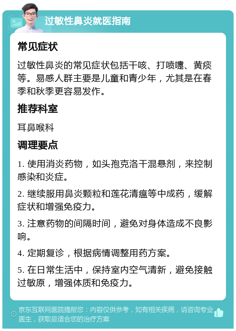 过敏性鼻炎就医指南 常见症状 过敏性鼻炎的常见症状包括干咳、打喷嚏、黄痰等。易感人群主要是儿童和青少年，尤其是在春季和秋季更容易发作。 推荐科室 耳鼻喉科 调理要点 1. 使用消炎药物，如头孢克洛干混悬剂，来控制感染和炎症。 2. 继续服用鼻炎颗粒和莲花清瘟等中成药，缓解症状和增强免疫力。 3. 注意药物的间隔时间，避免对身体造成不良影响。 4. 定期复诊，根据病情调整用药方案。 5. 在日常生活中，保持室内空气清新，避免接触过敏原，增强体质和免疫力。