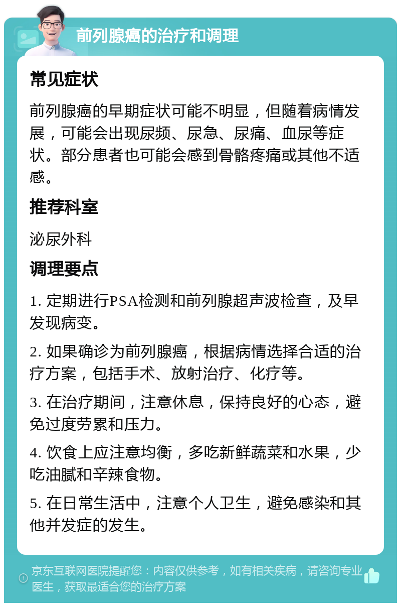 前列腺癌的治疗和调理 常见症状 前列腺癌的早期症状可能不明显，但随着病情发展，可能会出现尿频、尿急、尿痛、血尿等症状。部分患者也可能会感到骨骼疼痛或其他不适感。 推荐科室 泌尿外科 调理要点 1. 定期进行PSA检测和前列腺超声波检查，及早发现病变。 2. 如果确诊为前列腺癌，根据病情选择合适的治疗方案，包括手术、放射治疗、化疗等。 3. 在治疗期间，注意休息，保持良好的心态，避免过度劳累和压力。 4. 饮食上应注意均衡，多吃新鲜蔬菜和水果，少吃油腻和辛辣食物。 5. 在日常生活中，注意个人卫生，避免感染和其他并发症的发生。