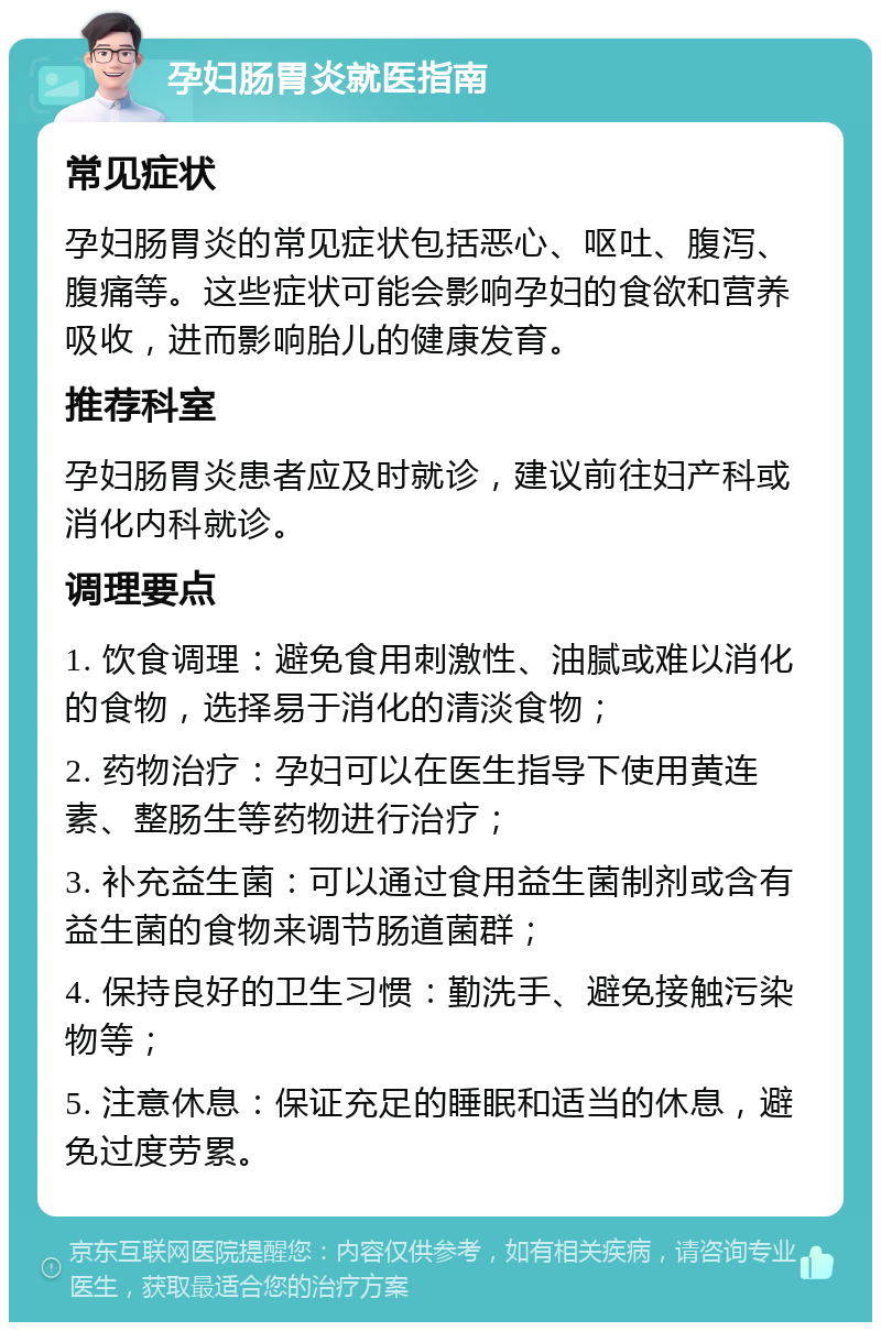 孕妇肠胃炎就医指南 常见症状 孕妇肠胃炎的常见症状包括恶心、呕吐、腹泻、腹痛等。这些症状可能会影响孕妇的食欲和营养吸收，进而影响胎儿的健康发育。 推荐科室 孕妇肠胃炎患者应及时就诊，建议前往妇产科或消化内科就诊。 调理要点 1. 饮食调理：避免食用刺激性、油腻或难以消化的食物，选择易于消化的清淡食物； 2. 药物治疗：孕妇可以在医生指导下使用黄连素、整肠生等药物进行治疗； 3. 补充益生菌：可以通过食用益生菌制剂或含有益生菌的食物来调节肠道菌群； 4. 保持良好的卫生习惯：勤洗手、避免接触污染物等； 5. 注意休息：保证充足的睡眠和适当的休息，避免过度劳累。