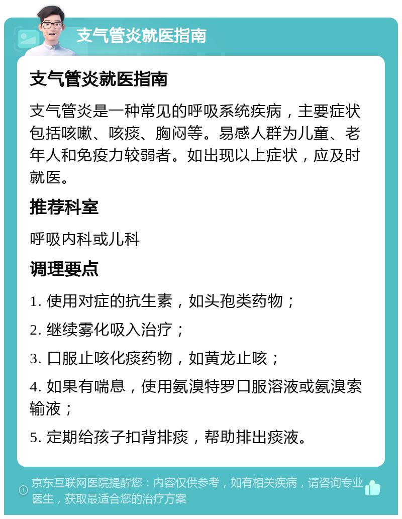 支气管炎就医指南 支气管炎就医指南 支气管炎是一种常见的呼吸系统疾病，主要症状包括咳嗽、咳痰、胸闷等。易感人群为儿童、老年人和免疫力较弱者。如出现以上症状，应及时就医。 推荐科室 呼吸内科或儿科 调理要点 1. 使用对症的抗生素，如头孢类药物； 2. 继续雾化吸入治疗； 3. 口服止咳化痰药物，如黄龙止咳； 4. 如果有喘息，使用氨溴特罗口服溶液或氨溴索输液； 5. 定期给孩子扣背排痰，帮助排出痰液。