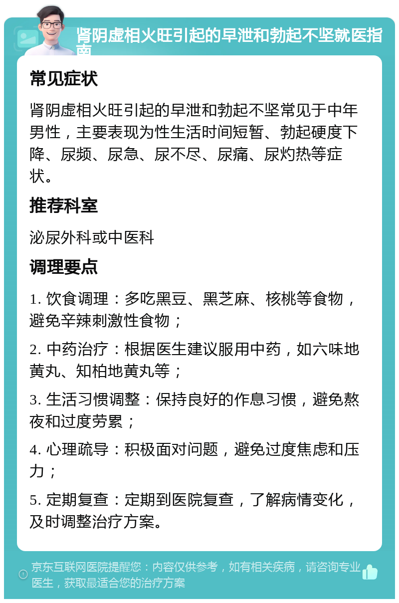 肾阴虚相火旺引起的早泄和勃起不坚就医指南 常见症状 肾阴虚相火旺引起的早泄和勃起不坚常见于中年男性，主要表现为性生活时间短暂、勃起硬度下降、尿频、尿急、尿不尽、尿痛、尿灼热等症状。 推荐科室 泌尿外科或中医科 调理要点 1. 饮食调理：多吃黑豆、黑芝麻、核桃等食物，避免辛辣刺激性食物； 2. 中药治疗：根据医生建议服用中药，如六味地黄丸、知柏地黄丸等； 3. 生活习惯调整：保持良好的作息习惯，避免熬夜和过度劳累； 4. 心理疏导：积极面对问题，避免过度焦虑和压力； 5. 定期复查：定期到医院复查，了解病情变化，及时调整治疗方案。