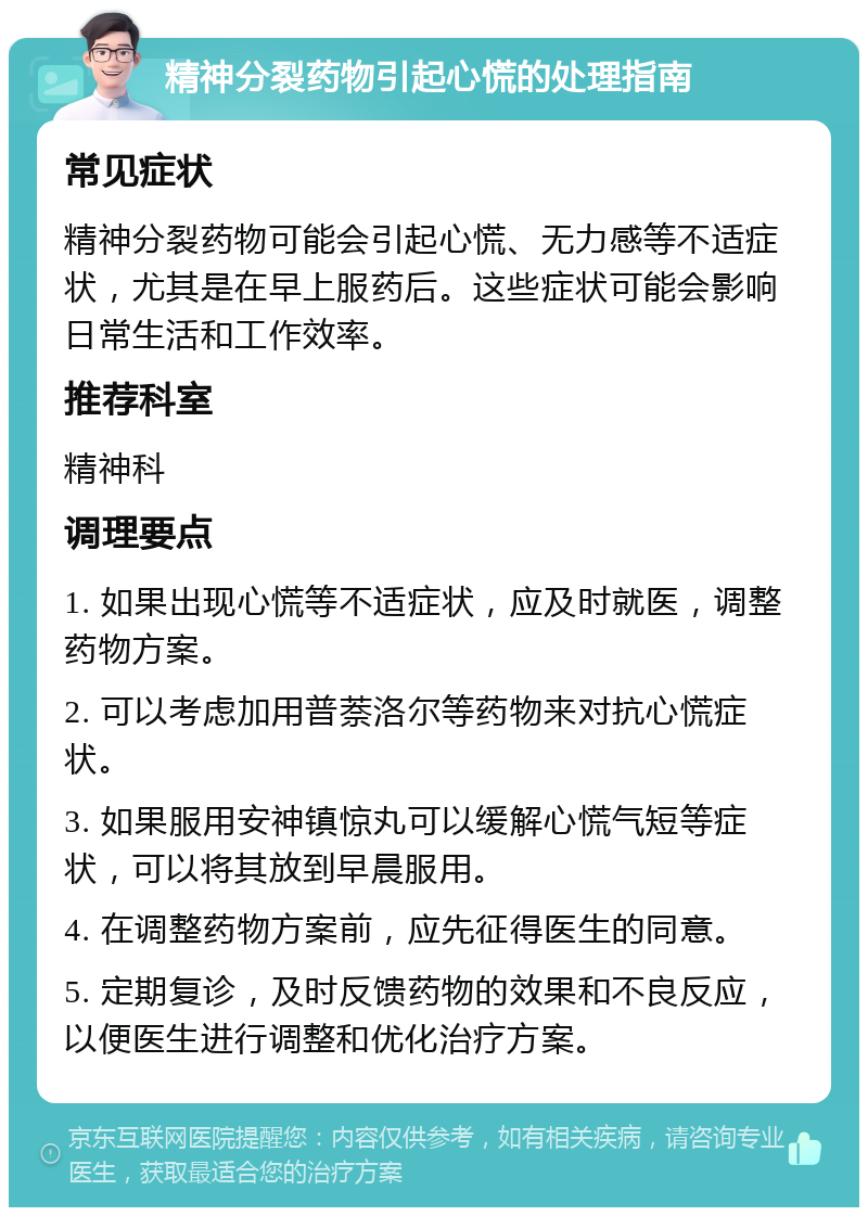 精神分裂药物引起心慌的处理指南 常见症状 精神分裂药物可能会引起心慌、无力感等不适症状，尤其是在早上服药后。这些症状可能会影响日常生活和工作效率。 推荐科室 精神科 调理要点 1. 如果出现心慌等不适症状，应及时就医，调整药物方案。 2. 可以考虑加用普萘洛尔等药物来对抗心慌症状。 3. 如果服用安神镇惊丸可以缓解心慌气短等症状，可以将其放到早晨服用。 4. 在调整药物方案前，应先征得医生的同意。 5. 定期复诊，及时反馈药物的效果和不良反应，以便医生进行调整和优化治疗方案。