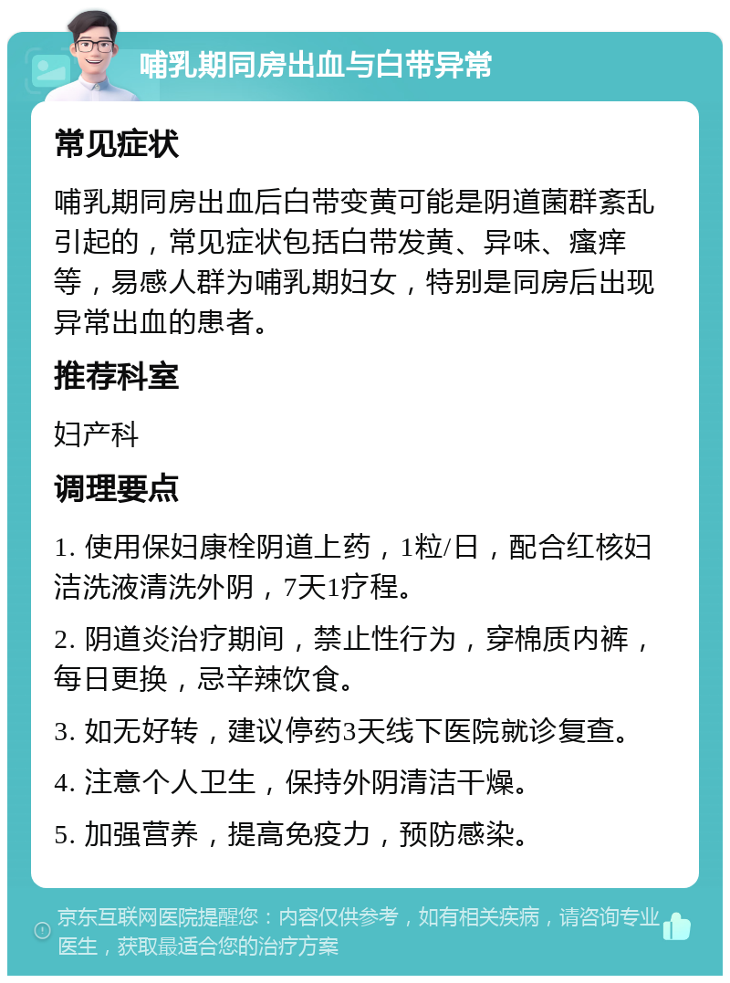 哺乳期同房出血与白带异常 常见症状 哺乳期同房出血后白带变黄可能是阴道菌群紊乱引起的，常见症状包括白带发黄、异味、瘙痒等，易感人群为哺乳期妇女，特别是同房后出现异常出血的患者。 推荐科室 妇产科 调理要点 1. 使用保妇康栓阴道上药，1粒/日，配合红核妇洁洗液清洗外阴，7天1疗程。 2. 阴道炎治疗期间，禁止性行为，穿棉质内裤，每日更换，忌辛辣饮食。 3. 如无好转，建议停药3天线下医院就诊复查。 4. 注意个人卫生，保持外阴清洁干燥。 5. 加强营养，提高免疫力，预防感染。