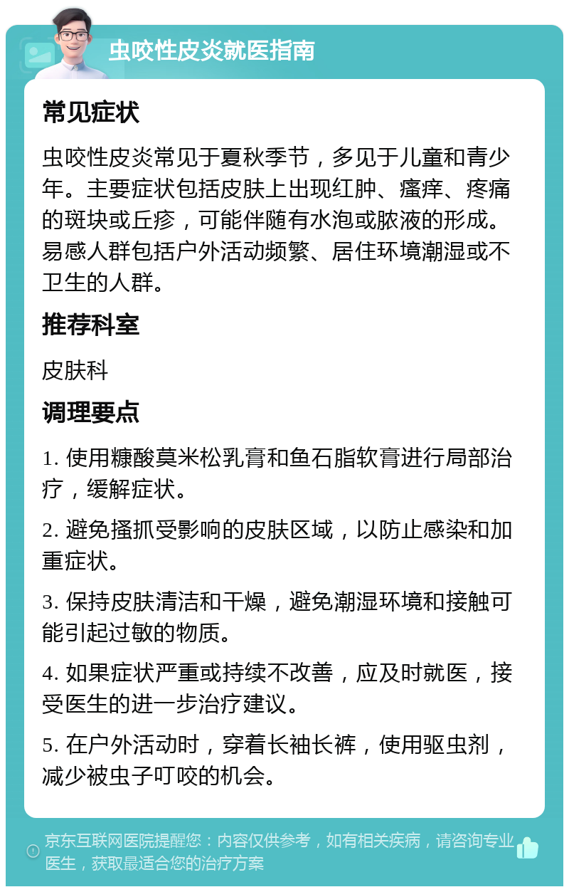 虫咬性皮炎就医指南 常见症状 虫咬性皮炎常见于夏秋季节，多见于儿童和青少年。主要症状包括皮肤上出现红肿、瘙痒、疼痛的斑块或丘疹，可能伴随有水泡或脓液的形成。易感人群包括户外活动频繁、居住环境潮湿或不卫生的人群。 推荐科室 皮肤科 调理要点 1. 使用糠酸莫米松乳膏和鱼石脂软膏进行局部治疗，缓解症状。 2. 避免搔抓受影响的皮肤区域，以防止感染和加重症状。 3. 保持皮肤清洁和干燥，避免潮湿环境和接触可能引起过敏的物质。 4. 如果症状严重或持续不改善，应及时就医，接受医生的进一步治疗建议。 5. 在户外活动时，穿着长袖长裤，使用驱虫剂，减少被虫子叮咬的机会。