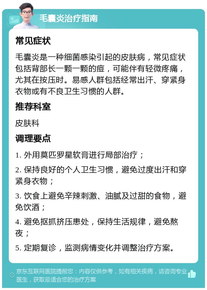 毛囊炎治疗指南 常见症状 毛囊炎是一种细菌感染引起的皮肤病，常见症状包括背部长一颗一颗的痘，可能伴有轻微疼痛，尤其在按压时。易感人群包括经常出汗、穿紧身衣物或有不良卫生习惯的人群。 推荐科室 皮肤科 调理要点 1. 外用莫匹罗星软膏进行局部治疗； 2. 保持良好的个人卫生习惯，避免过度出汗和穿紧身衣物； 3. 饮食上避免辛辣刺激、油腻及过甜的食物，避免饮酒； 4. 避免抠抓挤压患处，保持生活规律，避免熬夜； 5. 定期复诊，监测病情变化并调整治疗方案。