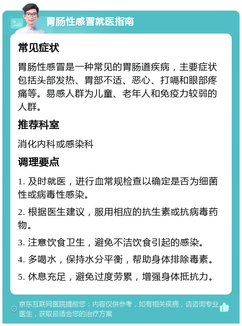 胃肠性感冒就医指南 常见症状 胃肠性感冒是一种常见的胃肠道疾病，主要症状包括头部发热、胃部不适、恶心、打嗝和眼部疼痛等。易感人群为儿童、老年人和免疫力较弱的人群。 推荐科室 消化内科或感染科 调理要点 1. 及时就医，进行血常规检查以确定是否为细菌性或病毒性感染。 2. 根据医生建议，服用相应的抗生素或抗病毒药物。 3. 注意饮食卫生，避免不洁饮食引起的感染。 4. 多喝水，保持水分平衡，帮助身体排除毒素。 5. 休息充足，避免过度劳累，增强身体抵抗力。