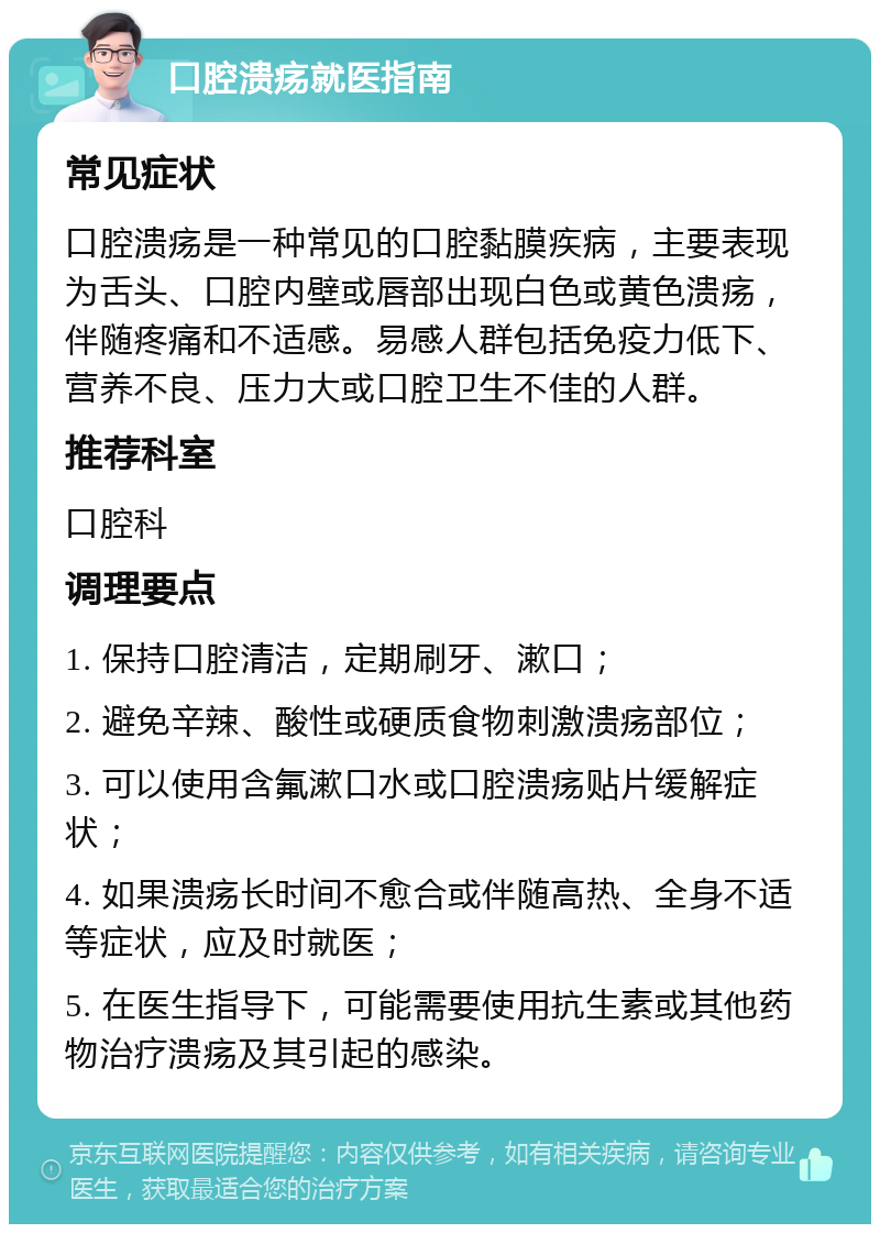 口腔溃疡就医指南 常见症状 口腔溃疡是一种常见的口腔黏膜疾病，主要表现为舌头、口腔内壁或唇部出现白色或黄色溃疡，伴随疼痛和不适感。易感人群包括免疫力低下、营养不良、压力大或口腔卫生不佳的人群。 推荐科室 口腔科 调理要点 1. 保持口腔清洁，定期刷牙、漱口； 2. 避免辛辣、酸性或硬质食物刺激溃疡部位； 3. 可以使用含氟漱口水或口腔溃疡贴片缓解症状； 4. 如果溃疡长时间不愈合或伴随高热、全身不适等症状，应及时就医； 5. 在医生指导下，可能需要使用抗生素或其他药物治疗溃疡及其引起的感染。