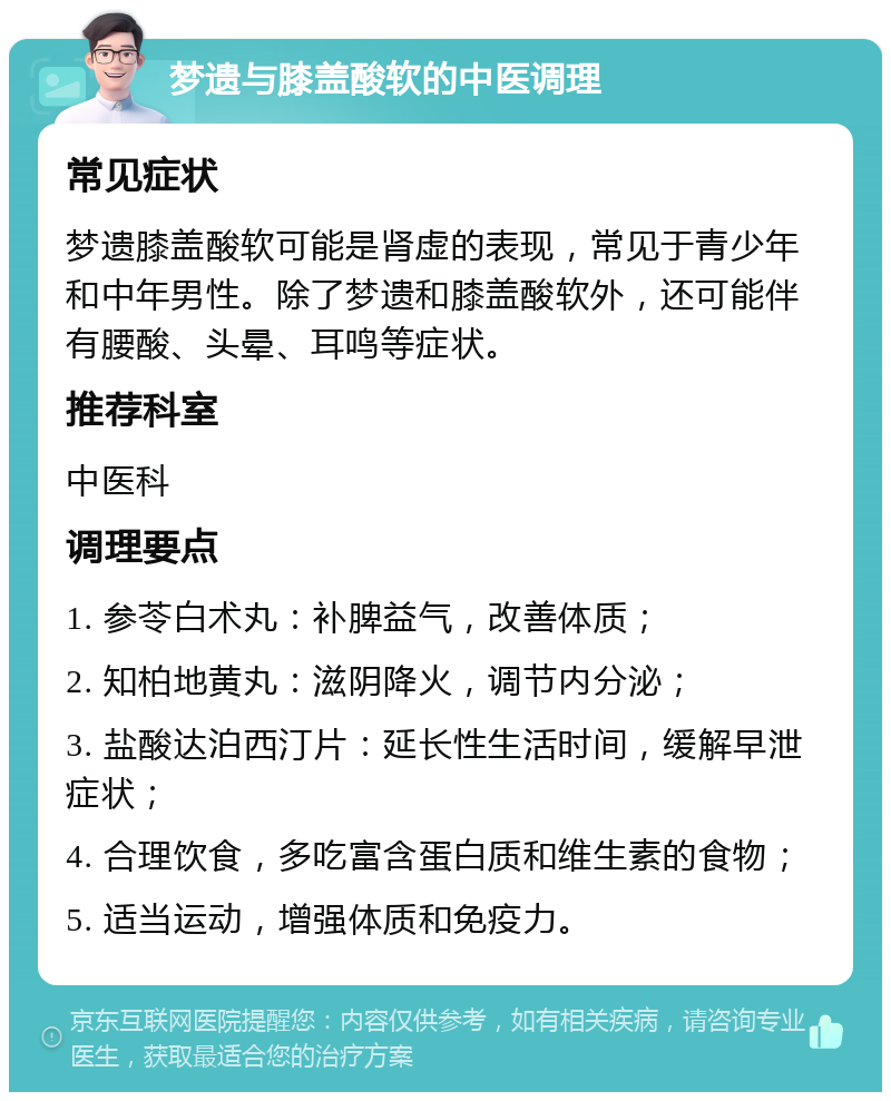 梦遗与膝盖酸软的中医调理 常见症状 梦遗膝盖酸软可能是肾虚的表现，常见于青少年和中年男性。除了梦遗和膝盖酸软外，还可能伴有腰酸、头晕、耳鸣等症状。 推荐科室 中医科 调理要点 1. 参苓白术丸：补脾益气，改善体质； 2. 知柏地黄丸：滋阴降火，调节内分泌； 3. 盐酸达泊西汀片：延长性生活时间，缓解早泄症状； 4. 合理饮食，多吃富含蛋白质和维生素的食物； 5. 适当运动，增强体质和免疫力。