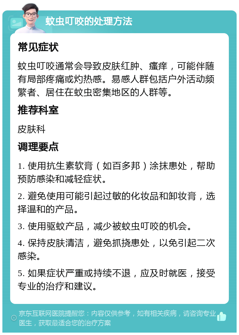 蚊虫叮咬的处理方法 常见症状 蚊虫叮咬通常会导致皮肤红肿、瘙痒，可能伴随有局部疼痛或灼热感。易感人群包括户外活动频繁者、居住在蚊虫密集地区的人群等。 推荐科室 皮肤科 调理要点 1. 使用抗生素软膏（如百多邦）涂抹患处，帮助预防感染和减轻症状。 2. 避免使用可能引起过敏的化妆品和卸妆膏，选择温和的产品。 3. 使用驱蚊产品，减少被蚊虫叮咬的机会。 4. 保持皮肤清洁，避免抓挠患处，以免引起二次感染。 5. 如果症状严重或持续不退，应及时就医，接受专业的治疗和建议。